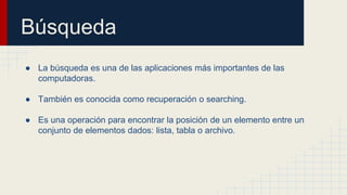 Búsqueda
● La búsqueda es una de las aplicaciones más importantes de las
computadoras.
● También es conocida como recuperación o searching.
● Es una operación para encontrar la posición de un elemento entre un
conjunto de elementos dados: lista, tabla o archivo.
 