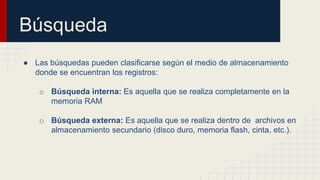 Búsqueda
● Las búsquedas pueden clasificarse según el medio de almacenamiento
donde se encuentran los registros:
o Búsqueda interna: Es aquella que se realiza completamente en la
memoria RAM
o Búsqueda externa: Es aquella que se realiza dentro de archivos en
almacenamiento secundario (disco duro, memoria flash, cinta, etc.).
 