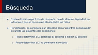 Búsqueda
● Existen diversos algoritmos de búsqueda, pero la elección dependerá de
la forma en que se encuentran almacenados los datos.
● Por definición, se considera a un algoritmo como “algoritmo de búsqueda”
si cumple las siguientes dos condiciones:
o Puede determinar si X pertenece al conjunto e indicar su posición
o Puede determinar si X no pertenece al conjunto
 