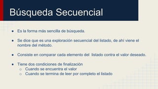 Búsqueda Secuencial
● Es la forma más sencilla de búsqueda.
● Se dice que es una exploración secuencial del listado, de ahí viene el
nombre del método.
● Consiste en comparar cada elemento del listado contra el valor deseado.
● Tiene dos condiciones de finalización
o Cuando se encuentra el valor
o Cuando se termina de leer por completo el listado
 