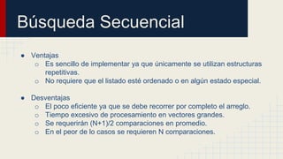 Búsqueda Secuencial
● Ventajas
o Es sencillo de implementar ya que únicamente se utilizan estructuras
repetitivas.
o No requiere que el listado esté ordenado o en algún estado especial.
● Desventajas
o El poco eficiente ya que se debe recorrer por completo el arreglo.
o Tiempo excesivo de procesamiento en vectores grandes.
o Se requerirán (N+1)/2 comparaciones en promedio.
o En el peor de lo casos se requieren N comparaciones.
 