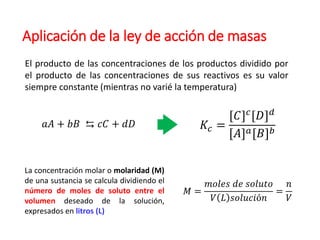 Aplicación de la ley de acción de masas
El producto de las concentraciones de los productos dividido por
el producto de las concentraciones de sus reactivos es su valor
siempre constante (mientras no varié la temperatura)
𝑎𝐴 + 𝑏𝐵 ⇆ 𝑐𝐶 + 𝑑𝐷 𝐾𝑐 =
[𝐶]𝑐[𝐷]𝑑
[𝐴]𝑎[𝐵]𝑏
La concentración molar o molaridad (M)
de una sustancia se calcula dividiendo el
número de moles de soluto entre el
volumen deseado de la solución,
expresados en litros (L)
𝑀 =
𝑚𝑜𝑙𝑒𝑠 𝑑𝑒 𝑠𝑜𝑙𝑢𝑡𝑜
𝑉 𝐿 𝑠𝑜𝑙𝑢𝑐𝑖ó𝑛
=
𝑛
𝑉
 