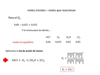 moles iniciales – moles que reaccionan
4𝐻𝐶𝑙 + 𝑂2 ⇆ 2𝐻2𝑂 + 2𝐶𝑙2
𝐻𝐶𝑙 𝑂2 𝐻2𝑂 𝐶𝑙2
moles en equilibrio 0,06 0,055 0,05 0,05
Aplicamos la ley de acción de masas:
0,08 − 0,025 = 0,055
Para el O2
Y lo mismo para los demás …
𝐾𝑐 =
0,05
4
2
0,05
4
2
0,06
4
4
0,055
4
𝐾𝑐 = 35,1
 