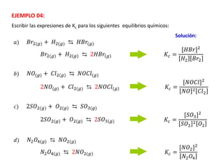 Escribir las expresiones de Kc para los siguientes equilibrios químicos:
EJEMPLO 04:
𝐵𝑟2(𝑔) + 𝐻2(𝑔) ⇆ 𝐻𝐵𝑟(𝑔)
Solución:
𝑁𝑂(𝑔) + 𝐶𝑙2(𝑔) ⇆ 𝑁𝑂𝐶𝑙(𝑔)
2𝑆𝑂2(𝑔) + 𝑂2(𝑔) ⇆ 𝑆𝑂3(𝑔)
𝑁2𝑂4(𝑔) ⇆ 𝑁𝑂2(𝑔)
𝑎)
𝑏)
𝑐)
𝑑)
𝐾𝑐 =
[𝐻𝐵𝑟]2
𝐻2 𝐵𝑟2
𝐵𝑟2(𝑔) + 𝐻2(𝑔) ⇆ 2𝐻𝐵𝑟(𝑔)
𝐾𝑐 =
[𝑁𝑂𝐶𝑙]2
𝑁𝑂 2 𝐶𝑙2
2𝑁𝑂(𝑔) + 𝐶𝑙2(𝑔) ⇆ 2𝑁𝑂𝐶𝑙(𝑔)
2𝑆𝑂2(𝑔) + 𝑂2(𝑔) ⇆ 2𝑆𝑂3(𝑔) 𝐾𝑐 =
[𝑆𝑂3]2
𝑆𝑂2
2 𝑂2
𝑁2𝑂4(𝑔) ⇆ 2𝑁𝑂2(𝑔) 𝐾𝑐 =
[𝑁𝑂2]2
𝑁2𝑂4
 