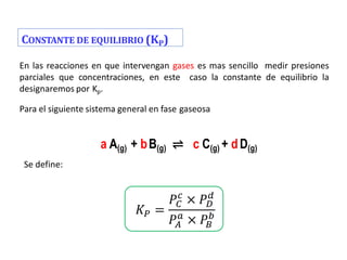 CONSTANTE DE EQUILIBRIO (KP)
En las reacciones en que intervengan gases es mas sencillo medir presiones
parciales que concentraciones, en este caso la constante de equilibrio la
designaremos por Kp.
Para el siguiente sistema general en fase gaseosa
Se define:
a A(g) + bB(g) ⇌ c C(g) + dD(g)
𝐾𝑃 =
𝑃𝐶
𝑐
× 𝑃𝐷
𝑑
𝑃𝐴
𝑎
× 𝑃𝐵
𝑏
 