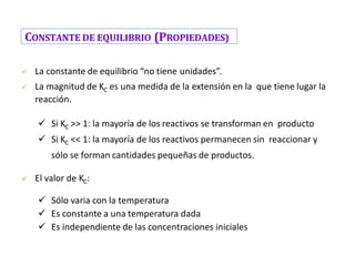 CONSTANTE DE EQUILIBRIO (PROPIEDADES)
✓ La constante de equilibrio “no tiene unidades”.
✓ La magnitud de KC es una medida de la extensión en la que tiene lugar la
reacción.
✓ Si KC >> 1: la mayoría de los reactivos se transforman en producto
✓ Si KC << 1: la mayoría de los reactivos permanecen sin reaccionar y
sólo se forman cantidades pequeñas de productos.
✓ El valor de KC:
✓ Sólo varia con la temperatura
✓ Es constante a una temperatura dada
✓ Es independiente de las concentraciones iniciales
 