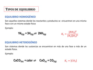 TIPOS DE EQUILIBRIO
1N2(g) + 3H2(g) ⇌ 2NH3(g)
CaCO3(s) + calor ⇌ CaO(s) + CO2(g)
EQUILIBRIO HOMOGÉNEO
Son aquellos sistemas donde los reactantes y productos se encuentran en una misma
fase o en un mismo estado físico
Ejemplo:
𝐾𝑐 =
[𝑁𝐻3]2
𝑁2 𝐻2
3
EQUILIBRIO HETEROGÉNEO
Son sistemas donde las sustancias se encuentran en más de una fase o más de un
estado físico.
Ejemplo:
𝐾𝑐 = 𝐶𝑂2
 