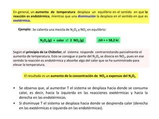 En general, un aumento de temperatura desplaza un equilibrio en el sentido en que la
reacción es endotérmica, mientras que una disminución la desplaza en el sentido en que es
exotérmica.
Ejemplo: Se calienta una mezcla de N2O4 y NO2 en equilibrio:
N2O4 (g) + calor ⇄ 2 NO2 (g) H = + 58,2 kJ
Según el principio de Le Châtelier, el sistema responde contrarrestando parcialmente el
aumento de temperatura. Esto se consigue si parte del N2O4 se disocia en NO2, pues en ese
sentido la reacción es endotérmica y absorbe algo del calor que se ha suministrado para
elevar la temperatura.
El resultado es un aumento de la concentración de NO2 a expensas del N2O4
• Se observa que, al aumentar T el sistema se desplaza hacia donde se consuma
calor, es decir, hacia la izquierda en las reacciones exotérmicas y hacia la
derecha en las endotérmicas.
• Si disminuye T el sistema se desplaza hacia donde se desprenda calor (derecha
en las exotérmicas e izquierda en las endotérmicas).
 
