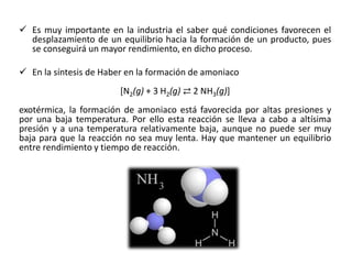 ✓ Es muy importante en la industria el saber qué condiciones favorecen el
desplazamiento de un equilibrio hacia la formación de un producto, pues
se conseguirá un mayor rendimiento, en dicho proceso.
✓ En la síntesis de Haber en la formación de amoniaco
[N2(g) + 3 H2(g) ⇄ 2 NH3(g)]
exotérmica, la formación de amoniaco está favorecida por altas presiones y
por una baja temperatura. Por ello esta reacción se lleva a cabo a altísima
presión y a una temperatura relativamente baja, aunque no puede ser muy
baja para que la reacción no sea muy lenta. Hay que mantener un equilibrio
entre rendimiento y tiempo de reacción.
 
