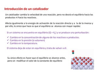 Introducción de un catalizador
Un catalizador cambia la velocidad de una reacción, pero no desvía el equilibrio hacia los
productos ni hacia los reactivos.
Afecta igualmente a la energía de activación de la reacción directa y a la de la inversa y
por ello, lo único que hace es que el equilibrio se alcanza con mayor rapidez
Si un sistema se encuentra en equilibrio (Q = KC) y se produce una perturbación:
✓ Cambio en la concentración de alguno de los reactivos o productos.
✓ Cambio en la presión (o volumen)
✓ Cambio en la temperatura.
El sistema deja de estar en equilibrio y trata de volver a él.
Su único efecto es hacer que el equilibrio se alcance antes,
pero sin modificar el valor de la constante de equilibrio
 