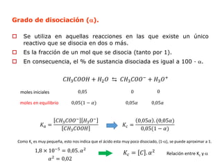 Grado de disociación ().
 Se utiliza en aquellas reacciones en las que existe un único
reactivo que se disocia en dos o más.
 Es la fracción de un mol que se disocia (tanto por 1).
 En consecuencia, el % de sustancia disociada es igual a 100 · .
𝐶𝐻3𝐶𝑂𝑂𝐻 + 𝐻2𝑂 ⇆ 𝐶𝐻3𝐶𝑂𝑂−
+ 𝐻3𝑂+
moles iniciales
moles en equilibrio
0,05 0 0
0,05(1 − 𝛼) 0,05𝛼 0,05𝛼
𝐾𝑎 =
𝐶𝐻3𝐶𝑂𝑂− 𝐻3𝑂−
𝐶𝐻3𝐶𝑂𝑂𝐻
𝐾𝑐 =
0,05𝛼 . (0,05𝛼)
0,05(1 − 𝛼)
Como Kc es muy pequeña, esto nos indica que el ácido esta muy poco disociado, (1-), se puede aproximar a 1.
1,8 × 10−5
= 0,05. 𝛼2
𝛼2
= 0,02
𝐾𝑐 = 𝐶 . 𝛼2
Relación entre Kc y 
 
