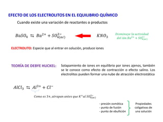 EFECTO DE LOS ELECTROLITOS EN EL EQUILIBRIO QUÍMICO
Cuando existe una variación de reactantes o productos
𝐵𝑎𝑆𝑂4 ⇆ 𝐵𝑎2+
+ 𝑆𝑂4(𝑎𝑐)
2−
𝐾𝑁𝑂3
ELECTROLITO: Especie que al entrar en solución, produce iones
𝐷𝑖𝑠𝑚𝑖𝑛𝑢𝑦𝑒 𝑙𝑎 𝑎𝑐𝑡𝑖𝑣𝑖𝑑𝑎𝑑
𝑑𝑒𝑙 𝑖ó𝑛 𝐵𝑎2+
+ 𝑆𝑂4(𝑎𝑐)
2−
TEORÍA DE DEBYE HUCKEL: Solapamiento de iones en equilibrio por iones ajenos, también
se le conoce como efecto de contracción o efecto salino. Los
electrolitos pueden formar una nube de atracción electrostática
𝐴𝑙𝐶𝑙3 ⇆ 𝐴𝑙3+
+ 𝐶𝑙−
𝐶𝑜𝑚𝑜 𝑒𝑠 3+, 𝑎𝑡𝑟𝑎𝑝𝑎𝑛 𝑎𝑛𝑡𝑒𝑠 𝑞𝑢𝑒 𝐾+
𝑎𝑙 𝑆𝑂4(𝑎𝑐)
2−
Propiedades
coligativas de
una solución
- presión osmótica
- punto de fusión
- punto de ebullición
 