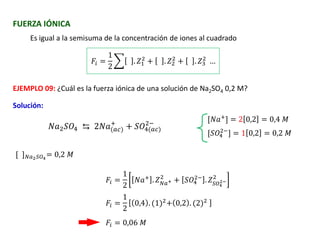 FUERZA IÓNICA
Es igual a la semisuma de la concentración de iones al cuadrado
𝑁𝑎2𝑆𝑂4 ⇆ 2𝑁𝑎(𝑎𝑐)
+
+ 𝑆𝑂4(𝑎𝑐)
2−
[𝑁𝑎+
] = 2 0,2 = 0,4 𝑀
𝐹𝑖 =
1
2
෍ . 𝑍1
2
+ . 𝑍2
2
+ . 𝑍3
2
…
EJEMPLO 09: ¿Cuál es la fuerza iónica de una solución de Na2SO4 0,2 M?
Solución:
[𝑆𝑂4
2−
] = 1 0,2 = 0,2 𝑀
[ ]𝑁𝑎2𝑆𝑂4
= 0,2 𝑀
𝐹𝑖 =
1
2
𝑁𝑎+ . 𝑍𝑁𝑎+
2
+ 𝑆𝑂4
2−
. 𝑍𝑆𝑂4
2−
2
𝐹𝑖 =
1
2
0,4 . (1)2
+ 0,2 . (2)2
𝐹𝑖 = 0,06 𝑀
 