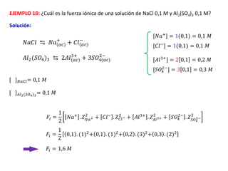 𝐴𝑙2(𝑆𝑂4)3 ⇆ 2𝐴𝑙(𝑎𝑐)
3+
+ 3𝑆𝑂4(𝑎𝑐)
2−
[𝐴𝑙3+] = 2 0,1 = 0,2 𝑀
EJEMPLO 10: ¿Cuál es la fuerza iónica de una solución de NaCl 0,1 M y Al2(SO4)3 0,1 M?
Solución:
[𝑆𝑂4
2−
] = 3 0,1 = 0,3 𝑀
[ ]𝑁𝑎𝐶𝑙= 0,1 𝑀
𝐹𝑖 =
1
2
0,1 . (1)2
+ 0,1 . (1)2
+ 0,2 . (3)2
+ 0,3 . (2)2
𝐹𝑖 = 1,6 𝑀
𝑁𝑎𝐶𝑙 ⇆ 𝑁𝑎(𝑎𝑐)
+
+ 𝐶𝑙(𝑎𝑐)
−
[𝑁𝑎+] = 1(0,1) = 0,1 𝑀
[𝐶𝑙−
] = 1(0,1) = 0,1 𝑀
[ ]𝐴𝑙2(𝑆𝑂4)3
= 0,1 𝑀
𝐹𝑖 =
1
2
𝑁𝑎+
. 𝑍𝑁𝑎+
2
+ 𝐶𝑙−
. 𝑍𝐶𝑙−
2
+ 𝐴𝑙3+
. 𝑍𝐴𝑙3+
2
+ 𝑆𝑂4
2−
. 𝑍𝑆𝑂4
2−
2
 