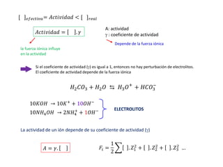 [ ]𝑒𝑓𝑒𝑐𝑡𝑖𝑣𝑎= 𝐴𝑐𝑡𝑖𝑣𝑖𝑑𝑎𝑑 < [ ]𝑟𝑒𝑎𝑙
𝐴𝑐𝑡𝑖𝑣𝑖𝑑𝑎𝑑 = . 𝛾
A: actividad
 : coeficiente de actividad
Depende de la fuerza iónica
la fuerza iónica influye
en la actividad
Si el coeficiente de actividad () es igual a 1, entonces no hay perturbación de electrolitos.
El coeficiente de actividad depende de la fuerza iónica
𝐻2𝐶𝑂3 + 𝐻2𝑂 ⇆ 𝐻3𝑂+
+ 𝐻𝐶𝑂3
−
10𝐾𝑂𝐻 → 10𝐾+
+ 10𝑂𝐻−
10𝑁𝐻4𝑂𝐻 → 2𝑁𝐻4
+
+ 1𝑂𝐻− ELECTROLITOS
La actividad de un ión depende de su coeficiente de actividad ()
𝐴 = 𝛾. 𝐹𝑖 =
1
2
෍ . 𝑍1
2
+ . 𝑍2
2
+ .𝑍3
2
…
 