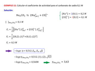 EJEMPLO 11: Calcular el coeficiente de actividad para el carbonato de sodio 0,1 M
Solución:
[𝐶𝑂3
2−
] = 1 0,1 = 0,1 𝑀
𝐹𝑖 =
1
2
0,2 . (1)2+ 0,1 . (2)2
𝐹𝑖 = 0,3 𝑀
𝑁𝑎2𝐶𝑂3 ⇆ 2𝑁𝑎(𝑎𝑐)
+
+ 𝐶𝑂3
2− [𝑁𝑎+
] = 2(0,1) = 0,2 𝑀
[ ]𝑁𝑎2𝐶𝑂3
= 0,1 𝑀
𝐹𝑖 =
1
2
𝑁𝑎+
. 𝑍𝑁𝑎+
2
+ 𝐶𝑂3
2−
. 𝑍𝐶𝑂3
2−
2
−𝑙𝑜𝑔𝛾 ±= 0,512. 𝑍𝑚. 𝑍𝑛. 𝜇
−𝑙𝑜𝑔𝛾±𝑁𝑎2𝐶𝑂3
= 0,512. (1). (2). 0,3
−𝑙𝑜𝑔𝛾±𝑁𝑎2𝐶𝑂3
= 0,5608 𝛾𝑁𝑎2𝐶𝑂3
= 3,63
 