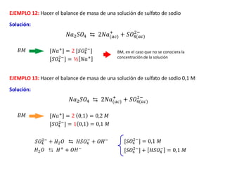 EJEMPLO 12: Hacer el balance de masa de una solución de sulfato de sodio
Solución:
[𝑆𝑂4
2−
] = ½ 𝑁𝑎+
𝑁𝑎2𝑆𝑂4 ⇆ 2𝑁𝑎(𝑎𝑐)
+
+ 𝑆𝑂4(𝑎𝑐)
2−
[𝑁𝑎+] = 2 [𝑆𝑂4
2−
]
𝐵𝑀
EJEMPLO 13: Hacer el balance de masa de una solución de sulfato de sodio 0,1 M
Solución:
[𝑆𝑂4
2−
] = 1 0,1 = 0,1 𝑀
𝑁𝑎2𝑆𝑂4 ⇆ 2𝑁𝑎(𝑎𝑐)
+
+ 𝑆𝑂4(𝑎𝑐)
2−
[𝑁𝑎+
] = 2 0,1 = 0,2 𝑀
𝐵𝑀
𝑆𝑂4
2−
+ 𝐻2𝑂 ⇆ 𝐻𝑆𝑂4
−
+ 𝑂𝐻−
𝐻2𝑂 ⇆ 𝐻+
+ 𝑂𝐻−
[𝑆𝑂4
2−
] = 0,1 𝑀
[𝑆𝑂4
2−
] + 𝐻𝑆𝑂4
−
= 0,1 𝑀
BM, en el caso que no se conociera la
concentración de la solución
 