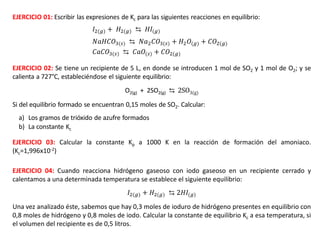 𝐼2(𝑔) + 𝐻2(𝑔) ⇆ 𝐻𝐼(𝑔)
𝑁𝑎𝐻𝐶𝑂3(𝑠) ⇆ 𝑁𝑎2𝐶𝑂3(𝑠) + 𝐻2𝑂(𝑔) + 𝐶𝑂2(𝑔)
𝐶𝑎𝐶𝑂3(𝑠) ⇆ 𝐶𝑎𝑂(𝑠) + 𝐶𝑂2(𝑔)
EJERCICIO 02: Se tiene un recipiente de 5 L, en donde se introducen 1 mol de SO2 y 1 mol de O2; y se
calienta a 727°C, estableciéndose el siguiente equilibrio:
O2(g) + 2SO2(g) ⇆ 2SO3(g)
Si del equilibrio formado se encuentran 0,15 moles de SO2. Calcular:
a) Los gramos de trióxido de azufre formados
b) La constante Kc
EJERCICIO 03: Calcular la constante Kp a 1000 K en la reacción de formación del amoniaco.
(Kc=1,996x10-2)
EJERCICIO 01: Escribir las expresiones de Kc para las siguientes reacciones en equilibrio:
EJERCICIO 04: Cuando reacciona hidrógeno gaseoso con iodo gaseoso en un recipiente cerrado y
calentamos a una determinada temperatura se establece el siguiente equilibrio:
𝐼2(𝑔) + 𝐻2(𝑔) ⇆ 2𝐻𝐼(𝑔)
Una vez analizado éste, sabemos que hay 0,3 moles de ioduro de hidrógeno presentes en equilibrio con
0,8 moles de hidrógeno y 0,8 moles de iodo. Calcular la constante de equilibrio Kc a esa temperatura, si
el volumen del recipiente es de 0,5 litros.
 