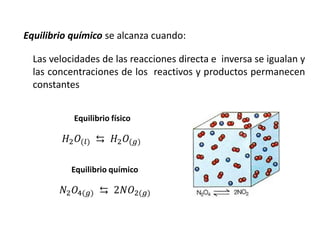 Equilibrio químico se alcanza cuando:
Las velocidades de las reacciones directa e inversa se igualan y
las concentraciones de los reactivos y productos permanecen
constantes
𝐻2𝑂(𝑙) ⇆ 𝐻2𝑂(𝑔)
𝑁2𝑂4(𝑔) ⇆ 2𝑁𝑂2(𝑔)
Equilibrio físico
Equilibrio químico
 