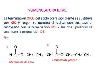 NOMENCLATURA IUPAC
La terminación OICO del ácido correspondiente se sustituye
por ATO y luego se nombra el radical que sustituye al
hidrógeno con la terminación IlO. Y las dos palabras se
unen con la preposición DE.
Ejm:
Metanoato de etilo
a)
b)
H- C – O - CH2 - CH3 CH3- C –O -CH2 –CH2 –CH3
O O
etanoato de propilo
 