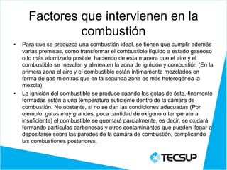 Factores que intervienen en la
combustión
• Para que se produzca una combustión ideal, se tienen que cumplir además
varias premisas, como transformar el combustible líquido a estado gaseoso
o lo más atomizado posible, haciendo de esta manera que el aire y el
combustible se mezclen y alimenten la zona de ignición y combustión (En la
primera zona el aire y el combustible están íntimamente mezclados en
forma de gas mientras que en la segunda zona es más heterogénea la
mezcla)
• La ignición del combustible se produce cuando las gotas de éste, finamente
formadas están a una temperatura suficiente dentro de la cámara de
combustión. No obstante, si no se dan las condiciones adecuadas (Por
ejemplo: gotas muy grandes, poca cantidad de oxígeno o temperatura
insuficiente) el combustible se quemará parcialmente, es decir, se oxidará
formando partículas carbonosas y otros contaminantes que pueden llegar a
depositarse sobre las paredes de la cámara de combustión, complicando
las combustiones posteriores.
 