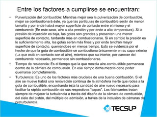 Entre los factores a cumplirse se encuentran:
• Pulverización del combustible: Mientras mejor sea la pulverización de combustible,
mejor se combustionará éste, ya que las partículas de combustible serán de menor
tamaño y por ende habrá mayor superficie de contacto entre el mismo y el
comburente (En este caso, aire a alta presión y por ende a alta temperatura). Si la
presión de inyección es baja, las gotas son grandes y presentan una menor
superficie de contacto, tardando más en combustionarse. Si en cambio la presión es
lo suficientemente alta, las gotas serán más finas y por ende tendrán mayor
superficie de contacto, quemándose en menos tiempo. Esto se evidencia por el
hecho de que la gota de combustible se combustiona únicamente en su capa exterior
(La que está en contacto con el aire), mientras que su interior, por carecer del
comburente necesario, permanece sin combustionarse.
• Tiempo de residencia: Es el tiempo que la que mezcla aire-combustible permanece
dentro de la cámara de combustión. En ese tiempo dicha mezcla debe poder
quemarse completamente.
• Turbulencia: Es uno de los factores más cruciales de una buena combustión. Si el
aire se mueve habrá una renovación continua de la atmósfera inerte que rodea a la
gota de combustible, encontrando ésta la cantidad de aire nuevo necesario para
facilitar la rápida combustión de sus respectivas "capas". Los fabricantes tratan
siempre de mejorar la turbulencia a través del diseño de la cámara de combustión,
del cielo del pistón, del múltiple de admisión, a través de la inclusión de cámaras de
preturbulencia.
 