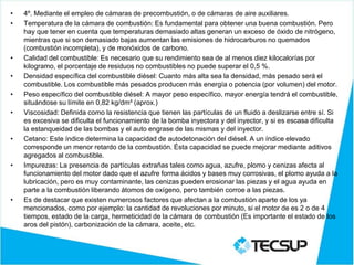 • 4º. Mediante el empleo de cámaras de precombustión, o de cámaras de aire auxiliares.
• Temperatura de la cámara de combustión: Es fundamental para obtener una buena combustión. Pero
hay que tener en cuenta que temperaturas demasiado altas generan un exceso de óxido de nitrógeno,
mientras que si son demasiado bajas aumentan las emisiones de hidrocarburos no quemados
(combustión incompleta), y de monóxidos de carbono.
• Calidad del combustible: Es necesario que su rendimiento sea de al menos diez kilocalorías por
kilogramo, el porcentaje de residuos no combustibles no puede superar el 0,5 %.
• Densidad específica del combustible diésel: Cuanto más alta sea la densidad, más pesado será el
combustible. Los combustible más pesados producen más energía o potencia (por volumen) del motor.
• Peso específico del combustible diésel: A mayor peso específico, mayor energía tendrá el combustible,
situándose su límite en 0,82 kg/dm³ (aprox.)
• Viscosidad: Definida como la resistencia que tienen las partículas de un fluido a deslizarse entre sí. Si
es excesiva se dificulta el funcionamiento de la bomba inyectora y del inyector, y si es escasa dificulta
la estanqueidad de las bombas y el auto engrase de las mismas y del inyector.
• Cetano: Este índice determina la capacidad de autodetonación del diésel. A un índice elevado
corresponde un menor retardo de la combustión. Ésta capacidad se puede mejorar mediante aditivos
agregados al combustible.
• Impurezas: La presencia de partículas extrañas tales como agua, azufre, plomo y cenizas afecta al
funcionamiento del motor dado que el azufre forma ácidos y bases muy corrosivas, el plomo ayuda a la
lubricación, pero es muy contaminante, las cenizas pueden erosionar las piezas y el agua ayuda en
parte a la combustión liberando átomos de oxígeno, pero también corroe a las piezas.
• Es de destacar que existen numerosos factores que afectan a la combustión aparte de los ya
mencionados, como por ejemplo: la cantidad de revoluciones por minuto, si el motor de es 2 o de 4
tiempos, estado de la carga, hermeticidad de la cámara de combustión (Es importante el estado de los
aros del pistón), carbonización de la cámara, aceite, etc.
 