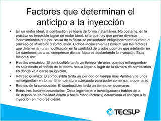 Factores que determinan el
anticipo a la inyección
• En un motor ideal, la combustión se logra de forma instantánea. No obstante, en la
práctica es imposible lograr un motor ideal, sino que hay que prever diversos
inconvenientes que por causa de la física se presentarán obligatoriamente durante el
proceso de inyección y combustión. Dichos inconvenientes constituyen los factores
que determinan una modificación en la cantidad de grados que hay que adelantar en
los camiones para así compensar dichos factores adelantando la inyección. Esos
factores son:
• Retraso mecánico: El combustible tarda un tiempo -de unos cuantos milisegundos-
en salir desde el orificio de la tobera hasta llegar al lugar de la cámara de combustión
en donde va a darse su ignición.
• Retraso químico: El combustible tarda un período de tiempo más -también de unos
milisegundos- en tomar la temperatura adecuada para poder comenzar a quemarse.
• Retraso de la combustión: El combustible tarda un tiempo en quemarse.
• Estos tres factores enunciados (Otros ingenieros e investigadores hablan de la
existencia de en realidad cuatro o hasta cinco factores) determinan el anticipo a la
inyección en motores diésel.
 