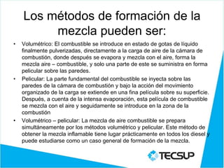 Los métodos de formación de la
mezcla pueden ser:
• Volumétrico: El combustible se introduce en estado de gotas de líquido
finalmente pulverizadas, directamente a la carga de aire de la cámara de
combustión, donde después se evapora y mezcla con el aire, forma la
mezcla aire – combustible, y solo una parte de este se suministra en forma
pelicular sobre las paredes.
• Pelicular: La parte fundamental del combustible se inyecta sobre las
paredes de la cámara de combustión y bajo la acción del movimiento
organizado de la carga se extiende en una fina película sobre su superficie.
Después, a cuenta de la intensa evaporación, esta película de combustible
se mezcla con el aire y seguidamente se introduce en la zona de la
combustión
• Volumétrico – pelicular: La mezcla de aire combustible se prepara
simultáneamente por los métodos volumétrico y pelicular. Este método de
obtener la mezcla inflamable tiene lugar prácticamente en todos los diesel y
puede estudiarse como un caso general de formación de la mezcla.
 