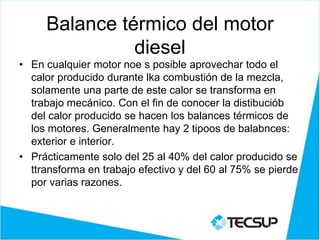 Balance térmico del motor
diesel
• En cualquier motor noe s posible aprovechar todo el
calor producido durante lka combustión de la mezcla,
solamente una parte de este calor se transforma en
trabajo mecánico. Con el fin de conocer la distibuciób
del calor producido se hacen los balances térmicos de
los motores. Generalmente hay 2 tipoos de balabnces:
exterior e interior.
• Prácticamente solo del 25 al 40% del calor producido se
ttransforma en trabajo efectivo y del 60 al 75% se pierde
por varias razones.
 