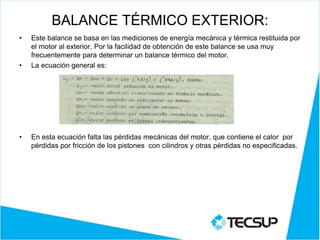 BALANCE TÉRMICO EXTERIOR:
• Este balance se basa en las mediciones de energía mecánica y térmica restituida por
el motor al exterior. Por la facilidad de obtención de este balance se usa muy
frecuentemente para determinar un balance térmico del motor.
• La ecuación general es:
• En esta ecuación falta las pérdidas mecánicas del motor, que contiene el calor por
pérdidas por fricción de los pistones con cilindros y otras pérdidas no especificadas.
 