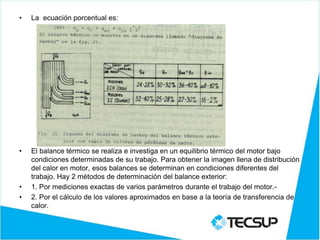 • La ecuación porcentual es:
• El balance térmico se realiza e investiga en un equilibrio térmico del motor bajo
condiciones determinadas de su trabajo. Para obtener la imagen llena de distribución
del calor en motor, esos balances se determinan en condiciones diferentes del
trabajo. Hay 2 métodos de determinación del balance exterior:
• 1. Por mediciones exactas de varios parámetros durante el trabajo del motor.-
• 2. Por el cálculo de los valores aproximados en base a la teoría de transferencia de
calor.
 