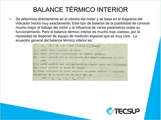BALANCE TÉRMICO INTERIOR
• Se determina directamente en el cilindro del motor y se basa en el diagrama del
indicador hecho muy exactamente. Este tipo de balance de la posibilidad de conocer
mucho mejor el trabajo del motor y la influencia de varios parámetros sobre su
funcionamiento. Pero el balance térmico interior es mucho mas costoso, por la
necesidad de disponer de equipo de medición especial que es muy caro . La
ecuación general del balance térmico interior es:
 