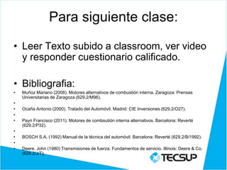 Para siguiente clase:
• Leer Texto subido a classroom, ver video
y responder cuestionario calificado.
• Bibliografia:
• Muñoz Mariano (2008). Motores alternativos de combustión interna. Zaragoza: Prensas
Universitarias de Zaragoza (629.2/M96).
•
• Ocaña Antonio (2000). Tratado del Automóvil. Madrid: CIE Inversiones (629.2/O27).
•
• Payri Francisco (2011). Motores de combsutión interna alternativos. Barcelona: Reverté
(629.2/P32).
•
• BOSCH S.A. (1992) Manual de la técnica del automóvil. Barcelona: Reverté (629.2/B/1992).
•
• Deere, John (1980) Transmisiones de fuerza. Fundamentos de servicio. Illinois: Deere & Co.
(629.2/J/T).
 