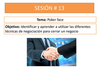 SESIÓN # 13
Objetivo: Identificar y aprender a utilizar las diferentes
técnicas de negociación para cerrar un negocio
Tema: Poker face
 