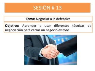 SESIÓN # 13
Objetivo: Aprender a usar diferentes técnicas de
negociación para cerrar un negocio exitoso
Tema: Negociar a la defensiva
 