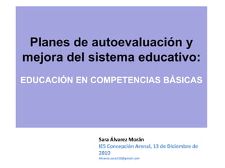 Planes de autoevaluación y
mejora del sistema educativo:
EDUCACIÓN EN COMPETENCIAS BÁSICAS




              Sara Álvarez Morán
              IES Concepción Arenal, 13 de Diciembre de
              2010
              Alvarez.sara333@gmail.com
 