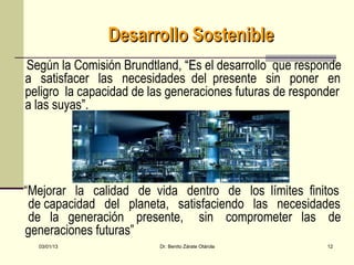 Desarrollo Sostenible
Según la Comisión Brundtland, “Es el desarrollo que responde
                               “E
a satisfacer las necesidades del presente sin poner en
peligro la capacidad de las generaciones futuras de responder
a las suyas”.




“Mejorar la calidad de vida dentro de los límites finitos
 de capacidad del planeta, satisfaciendo las necesidades
 de la generación presente, sin comprometer las de
generaciones futuras”
  03/01/13                Dr. Benito Zárate Otárola       12
 
