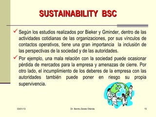 SUSTAINABILITY BSC
 Según los estudios realizados por Bieker y Gminder, dentro de las
  actividades cotidianas de las organizaciones, por sus vínculos de
  contactos operativos, tiene una gran importancia la inclusión de
  las perspectivas de la sociedad y de las autoridades.
 Por ejemplo, una mala relación con la sociedad puede ocasionar
  pérdida de mercados para la empresa y amenazas de cierre. Por
  otro lado, el incumplimiento de los deberes de la empresa con las
  autoridades también puede poner en riesgo su propia
  supervivencia.



  03/01/13                  Dr. Benito Zárate Otárola             15
 