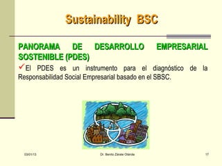 Sustainability BSC

PANORAMA DE DESARROLLO EMPRESARIAL
SOSTENIBLE (PDES)
El PDES es un instrumento para el diagnóstico de la
Responsabilidad Social Empresarial basado en el SBSC.




  03/01/13                  Dr. Benito Zárate Otárola   17
 