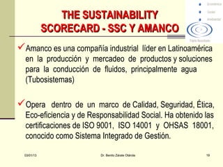 THE SUSTAINABILITY
             SCORECARD - SSC Y AMANCO
Amanco es una compañía industrial líder en Latinoamérica
  en la producción y mercadeo de productos y soluciones
  para la conducción de fluidos, principalmente agua
  (Tubosistemas)

Opera dentro de un marco de Calidad, Seguridad, Ética,
  Eco-eficiencia y de Responsabilidad Social. Ha obtenido las
  certificaciones de ISO 9001, ISO 14001 y OHSAS 18001,
  conocido como Sistema Integrado de Gestión.

  03/01/13               Dr. Benito Zárate Otárola        19
 
