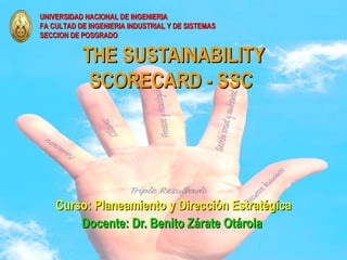 UNIVERSIDAD NACIONAL DE INGENIERIA
FA CULTAD DE INGENIERIA INDUSTRIAL Y DE SISTEMAS
SECCION DE POSGRADO


           THE SUSTAINABILITY
            SCORECARD - SSC




       Curso: Planeamiento y Dirección Estratégica
           Docente: Dr. Benito Zárate Otárola
03/01/13                       Dr. Benito Zárate Otárola   2
 