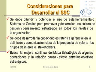 Consideraciones para
               Desarrollar el SSC
Se debe difundir y potenciar el uso de esta herramienta o
 Sistema de Gestión para promover y desarrollar una cultura de
 gestión y pensamiento estratégico en todos los niveles de
 la organización.
Se debe desarrollar la capacidad estratégica gerencial en la
 definición y comunicación clara de la propuesta de valor a los
 grupos de interés o stakeholders.
Busca la mejora continua del Mapa Estratégico de algunas
 operaciones y la relación causa - efecto entre los objetivos
 estratégicos.
   03/01/13               Dr. Benito Zárate Otárola       23
 