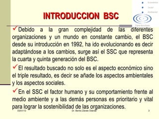 INTRODUCCION BSC
Debido a la gran complejidad de las diferentes
organizaciones y un mundo en constante cambio, el BSC
desde su introducción en 1992, ha ido evolucionando es decir
adaptándose a los cambios, surge así el SSC que representa
la cuarta y quinta generación del BSC.
El resultado buscado no solo es el aspecto económico sino
el triple resultado, es decir se añade los aspectos ambientales
y los aspectos sociales.
En el SSC el factor humano y su comportamiento frente al
medio ambiente y a las demás personas es prioritario y vital
para lograr la sostenibilidad de las organizaciones.
  03/01/13                Dr. Benito Zárate Otárola         3
 
