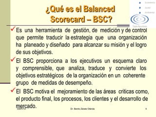¿Qué es el Balanced
                 Scorecard – BSC?
Es una herramienta de gestión, de medición y de control
 que permite traducir la estrategia que una organización
 ha planeado y diseñado para alcanzar su misión y el logro
 de sus objetivos.
El BSC proporciona a los ejecutivos un esquema claro
 y comprensible, que analiza, traduce y convierte los
 objetivos estratégicos de la organización en un coherente
 grupo de medidas de desempeño.
El BSC motiva el mejoramiento de las áreas criticas como,
 el producto final, los procesos, los clientes y el desarrollo de
 mercado.
   03/01/13                 Dr. Benito Zárate Otárola          4
 