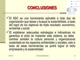 CONCLUSIONES

El SSC es una herramienta aplicable a todo tipo de
 organización que desee y busque la sostenibilidad, a base
 del logro de los objetivos de triple resultado: económico,
 ambiental y social.
El establecer adecuadas estrategias e indicadores no
 garantiza el éxito de implantar este sistema, se debe
 cambiar también la cultura personal y organizacional
 sustentada en los aspectos ambientales y sociales, solo a
 base de estas herramientas se podrá lograr el éxito
 empresarial y la sostenibilidad.
  03/01/13               Dr. Benito Zárate Otárola       41
 