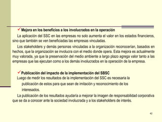 Mejora en los beneficios a los involucrados en la operación
   La aplicación del SSC en las empresas no solo aumenta el valor en los estados financieros,
sino que también se ven beneficiadas las empresas vinculadas.
   Los stakeholders y demás personas vinculadas a la organización reconocerían, basados en
hechos, que la organización se involucra con el medio donde opera. Esta mejora es actualmente
muy valorada, ya que la preservación del medio ambiente a largo plazo agrega valor tanto a las
empresas que las ejecutan como a los demás involucrados en la operación de la empresa.

   Publicación del impacto de la implementación del SBSC
  Luego de medir los resultados de la implementación del SSC es necesaria la
      publicación de estos para que sean de imitación y reconocimiento de los
      interesados.
   La publicación de los resultados ayudaría a mejorar la imagen de responsabilidad corporativa
que se da a conocer ante la sociedad involucrada y a los stakeholders de interés.


                                                                                            42
 