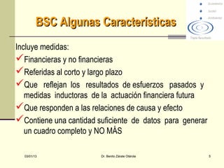 BSC Algunas Características
Incluye medidas:
Financieras y no financieras
Referidas al corto y largo plazo
Que reflejan los resultados de esfuerzos pasados y
   medidas inductoras de la actuación financiera futura
Que responden a las relaciones de causa y efecto
Contiene una cantidad suficiente de datos para generar
   un cuadro completo y NO MÁS

  03/01/13              Dr. Benito Zárate Otárola         5
 