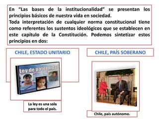 En “Las bases de la institucionalidad” se presentan los 
principios básicos de nuestra vida en sociedad. 
Toda interpretación de cualquier norma constitucional tiene 
como referentes los sustentos ideológicos que se establecen en 
este capítulo de la Constitución. Podemos sintetizar estos 
principios en dos: 
CHILE, ESTADO UNITARIO CHILE, PAÍS SOBERANO 
La ley es una sola 
para todo el país. 
Chile, país autónomo. 
 