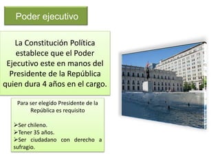 Poder ejecutivo 
La Constitución Política 
establece que el Poder 
Ejecutivo este en manos del 
Presidente de la República 
quien dura 4 años en el cargo. 
Para ser elegido Presidente de la 
República es requisito 
Ser chileno. 
Tener 35 años. 
Ser ciudadano con derecho a 
sufragio. 
 
